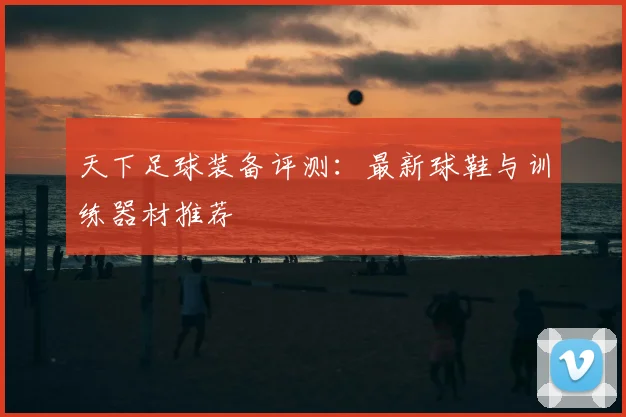 天下足球装备评测:最新球鞋与训练器材推荐