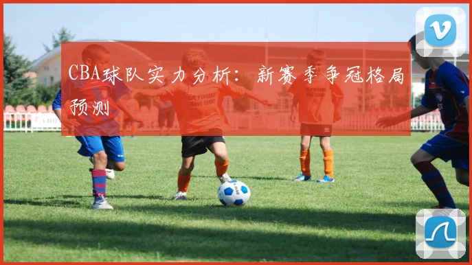 CBA球队实力分析：新赛季争冠格局预测