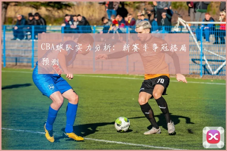 CBA球队实力分析：新赛季争冠格局预测