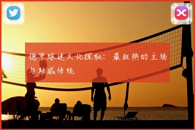 德甲球迷文化探秘：最狂热的主场与助威传统