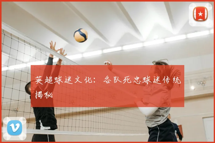 英超球迷文化:各队死忠球迷传统揭秘